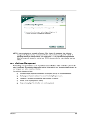 Page 28Chapter 123
NOTE: If your computer did not come with a Recovery CD or System CD, please use Acer eRecovery 
Management’s “System backup to optical disk” feature to burn a backup image to CD or DVD. To 
ensure the best results when recovering your system using a CD or Acer eRecovery Management, 
detach all peripherals (except the external Acer ODD, if your computer has one), including your Acer 
ezDock.
Acer eSettings Management
Acer eSettings Management allows you to inspect hardware specifications and...