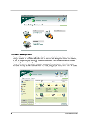 Page 2924TravelMate 4070/4080
Acer eNet Management
Acer eNet Management helps you to quickly and easily connect to both wired and wireless networks in a 
variety of locations. To access this utility, either click on the “Acer eNet Management” icon on your netebook, 
or start the program from the Start menu. You also have the option to set Acer eNet Management to start 
automatically when you boot up your PC.
Acer eNet Management automatically detects the best settings for a new location, while offering you the...