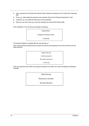 Page 5247Chapter 2
3.Type a password in the Enter New Password field. Retype the password in the Confirm New Password 
field.
4.Press e. After setting the password, the computer sets the User Password parameter to “Set”.
5.If desired, you can enable the Password on boot parameter.
6.When you are done, press u to save the changes and exit the BIOS Setup Utility.
If the verification is OK, the screen will display as following. 
The password setting is complete after the user presses u.
If the current password...