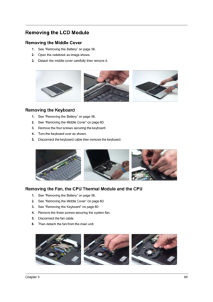 Page 65Chapter 360
Removing the LCD Module
Removing the Middle Cover
1.See “Removing the Battery” on page 56.
2.Open the notebook as image shows.
3.Detach the middle cover carefully then remove it.
Removing the Keyboard
1.See “Removing the Battery” on page 56.
2.See “Removing the Middle Cover” on page 60.
3.Remove the four screws securing the keyboard.
4.Turn the keyboard over as shown.
5.Disconnect the keyboard cable then remove the keyboard.
Removing the Fan, the CPU Thermal Module and the CPU
1.See “Removing...