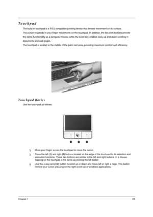 Page 36Chapter 129
Touchpad
The build-in touchpad is a PS/2 compatible pointing device that senses movement on its surface. 
The cursor responds to your finger movements on the touchpad. In addition, the two click buttons provide 
the same functionality as a computer mouse, while the scroll key enables easy up and down scrolling in
documents and web pages.
The touchpad is located in the middle of the palm rest area, providing maximum comfort and efficiency.
Touchpad Basics
Use the touchpad as follows:
!Move...