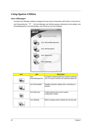 Page 3526Chapter 1
Using System Utilities
Acer eManager
Innovative Acer eManager software is designed for easy access to frequently used functions. At the press of 
Acer Empowering Key   , the Acer eManager user interface appears, featuring four main settings: Acer 
ePowerManagement, Acer ePresentation, Acer eRecovery and Acer eSettings.
IconItemDescription
Acer 
ePowerManagementIt provides a central location from where to control all 
your PC’s power schemes and maximise battery life.
Acer ePresentation...