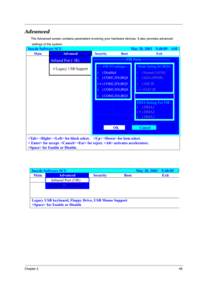 Page 58Chapter 249
Advanced
The Advanced screen contains parameters involving your hardware devices. It also provides advanced
 settings of the system.
Insyde Software SCU                                     May 20, 2003  5:40:09  AM
Main Advanced Security Boot Exit  
Infrared Port (FIR)   -----------------------------FIR Ports-------------------------- 
-----FIR I/O settings----Mode Setting for IRDA-  
 
)Legacy USB Support 
(³³) Disabled (  ) Normal (16550)  
(  ) COM1,3F8,IRQ4(  ) IrDA (HPSIR)  
 
(&)...