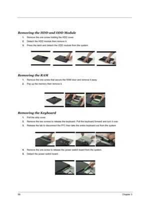 Page 6758Chapter 3

Removing the HDD and ODD Module
1.Remove the one screw holding the HDD cover.
2. Detach the HDD module then remove it.
3. Press the latch and detach the  ODD module from the system.
Removing the RAM
1.Remove the one screw that secure the RAM door and remove it away.
2. Pop up the memory then remove it.
Removing the Keyboard
1.Pull the strip cover.
2. Remove the two screws to release the keyboard. Pull the keyboard forward and turn it over.
3. Release the tab to disconnect the FFC then take...