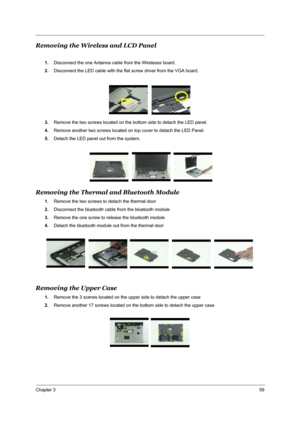 Page 68Chapter 359
Removing the Wireless and LCD Panel
1.Disconnect the one Antanna cable from the Wirelesss board.
2.Disconnect the LED cable with the flat screw driver from the VGA board.
3.Remove the two screws located on the bottom side to detach the LED panel.
4.Remove another two screws located on top cover to detach the LED Panel.
5.Detach the LED panel out from the system.
Removing the Thermal and Bluetooth Module
1.Remove the two screws to detach the thermal door
2.Disconnect the bluetooth cable from...