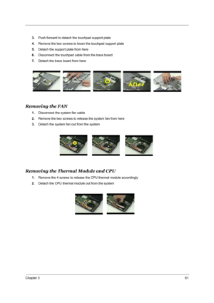 Page 70Chapter 361
3.Push forward to detach the touchpad support plate
4.Remove the two screws to loosn the touchpad support plate
5.Detach the support plate from here
6.Disconnect the touchpad cable from the trace board
7.Detach the trace board from here
Removing the FAN
1.Disconnect the system fan cable
2.Remove the two screws to release the system fan from here
3.Detach the system fan out from the system
Removing the Thermal Module and CPU 
1.Remove the 4 screws to release the CPU thermal module accordingly...