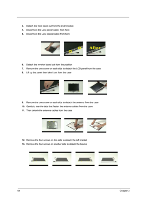 Page 7364Chapter 3
3.Detach the front bezel out from the LCD module
4.Disconnect the LCD power cable  from here
5.Disconnect the LCD coaxial cable from here
6.Detach the invertor board out from the position
7.Remove the one screw on each side to detach the LCD panel from the case 
8.Lift up the panel then take it out from the case
9.Remove the one screw on each side to detach the antenna from the case
10.Gently to tear the tabs that fasten the antenna cables from the case
11 .Then detach the antenna cables from...