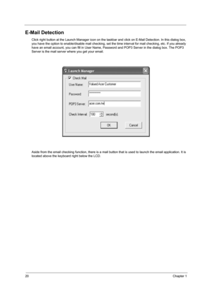 Page 2820Chapter 1
E-Mail Detection
Click right button at the Launch Manager icon on the taskbar and click on E-Mail Detection. In this dialog box, 
you have the option to enable/disable mail checking, set the  time interval for mail checking, etc. If you already 
have an email account, you can fill in User Name, Pa ssword and POP3 Server in the dialog box. The POP3 
Server is the mail server where you get your email. 
Aside from the email checking function, there is a mail bu tton that is used to launch the...