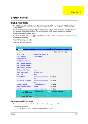 Page 47Chapter 239
BIOS Setup Utility
The BIOS Setup Utility is a hardware configuration program built into your computer’s BIOS (Basic Input/
Output System).
Your computer is already properly configured and optimi zed, and you do not need to run this utility. However, if 
you encounter configuration problems, you may need to run Setup.  Please also refer to Chapter 4 
Troubleshooting when problem arises.
To activate the BIOS Utility, press 
m during POST (when “Press  to  enter Setup” message is prompted 
on...