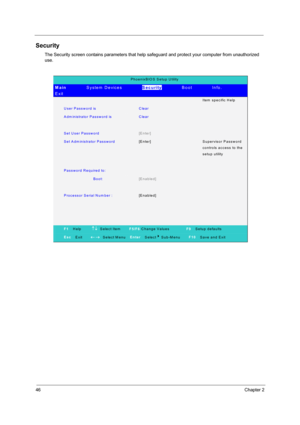 Page 5446Chapter 2
Security
The Security screen contains parameters that help safeguard and protect your computer from unauthorized 
use.
PhoenixBIO S Setup Utility 
Main         System Devices         Security        Boot        Info.        
Exit 
  Ite m  s p e c ific  H e lp  
User Password is Clear  
A dm inistrator Passw ord is   Clear  
   
Set User Password [Enter]  
Set Adm inistrator Password [Enter] Supervisor Password 
c o n tro ls  a c c e s s  to  th e 
setup utility 
   
Password Required to:...