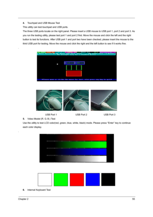 Page 63Chapter 255
4.Touchpad and USB Mouse Test
This utility can test touchpad and USB ports.
The three USB ports locate on the right panel. Please insert a USB mouse to USB port 1, port 2 and port 3. As
you run the testing utility, please test  port 1 and port 2 first. Move the mouse and click the left and the right
button to test its functions. After USB port 1 and port  two have been checked, please insert the mouse to the
third USB port for testing. Move t he mouse and click the right and the left button...