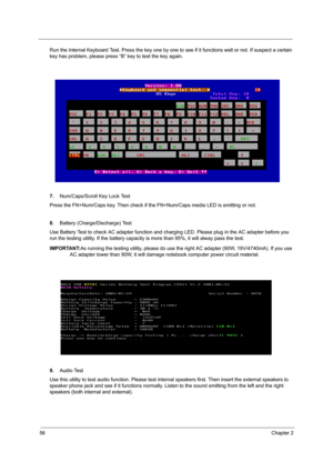 Page 6456Chapter 2
Run the Internal Keyboard Test. Press the key one by one to see if it functions well or not. If suspect a certain 
key has problem, please press “B” key to test the key again.
7. Num/Caps/Scroll Key Lock Test
Press the FN+Num/Caps key. Then  check if the FN+Num/Caps media LED is emitting or not.
8. Battery (Charge/Discharge) Test
Use Battery Test to check AC adapter function and c harging LED. Please plug in the AC adapter before you 
run the testing utility. If the battery capacity  is more...