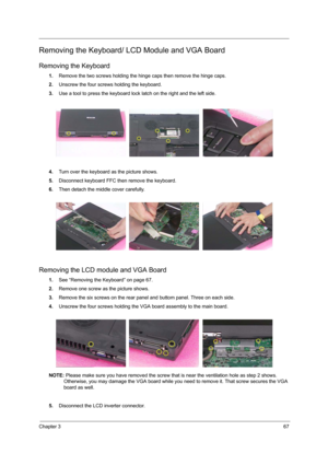 Page 75Chapter 367
Removing the Keyboard/ LCD Module and VGA Board
Removing the Keyboard
1.Remove the two screws holding the hinge caps then remove the hinge caps.
2. Unscrew the four screws holding the keyboard.
3. Use a tool to press the keyboard lock latch on the right and the left side.
4. Turn over the keyboard as the picture shows.
5. Disconnect keyboard FFC then remove the keyboard.
6. Then detach the middle cover carefully.
Removing the LCD  module and VGA Board
1.See “Removing the Keyboard” on page...