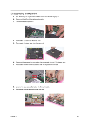 Page 77Chapter 369
Disassembling the Main Unit
1.See “Removing the Keyboard/ LCD Module and VGA Board” on page 67
2.Disconnect the left and the right speaker cable.
3.Disconnect the touchpad FFC.
4.Remove the 12 screws on the lower case.
5.Then detach the lower case from the main unit.
6.Disconnect the antenna line connectors that connects to the mini PCI wireless card.
7.Release the mini PCI wireless card lock with the fingers then remove it.
8.Unscrew the four screws that fasten the thremal module.
9.Remove...