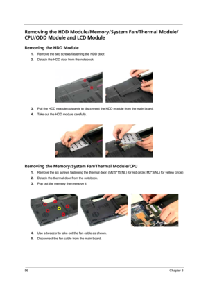 Page 6656Chapter 3
Removing the HDD Module/Memory/System Fan/Thermal Module/
CPU/ODD Module and LCD Module 
Removing the HDD Module
1.Remove the two screws fastening the HDD door.
2.Detach the HDD door from the notebook.
3.Pull the HDD module outwards to disconnect the HDD module from the main board.
4.Take out the HDD module carefully.
Removing the Memory/System Fan/Thermal Module/CPU
1.Remove the six screws fastening the thermal door. (M2.5*15(NL) for red circle; M2*3(NL) for yellow circle)
2.Detach the...