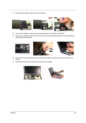 Page 69Chapter 359
5.Disconnect the keyboard cable from the main board.
6.Turn over the notebook, remove two screws fastening the LCD module on the bottom.
7.Then turn the notebook to the front side. Take out the antenna then disconnect the LCD cable (See the 
middle and the right images).
8.Remove four screws fastening the LCD module (M2.5*10(NL) for yellow circles; M2.5*15(NL) for red 
circles).
9.Then detach the entire LCD module from the main unit carefully. 