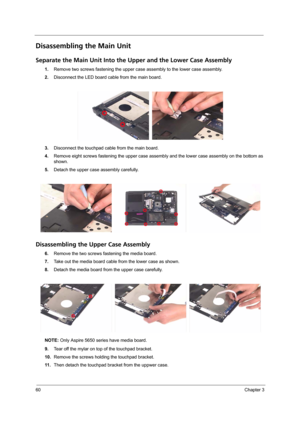 Page 7060Chapter 3
Disassembling the Main Unit
Separate the Main Unit Into the Upper and the Lower Case Assembly
1.Remove two screws fastening the upper case assembly to the lower case assembly.
2.Disconnect the LED board cable from the main board.
3.Disconnect the touchpad cable from the main board.
4.Remove eight screws fastening the upper case assembly and the lower case assembly on the bottom as 
shown.
5.Detach the upper case assembly carefully.
Disassembling the Upper Case Assembly
6.Remove the two screws...