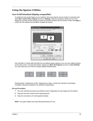 Page 32Chapter 125
Using the System Utilities
Acer GridVista(dual-display compatible)
To enable the dual monitor feature of your notebook, first ensure that the second monitor is connected, then, 
select Start, Control Panel, Display and click on Settings. Select the secondary monitor (2) icon in the 
display box and then click the check box Extend my Windows desktop onto this monitor. Finally, click Apply to 
confirm the new settings and click OK to complete the process.
Acer GridVista is a handy utility that...