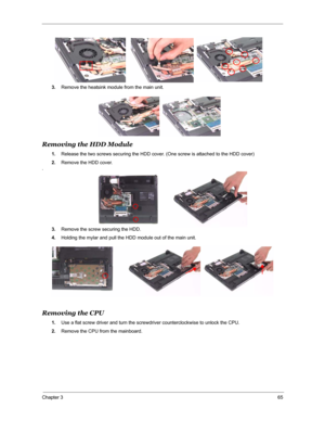 Page 72Chapter 365
3.Remove the heatsink module from the main unit.
Removing the HDD Module
1.Release the two screws securing the HDD cover. (One screw is attached to the HDD cover)
2.Remove the HDD cover.
.
3.Remove the screw securing the HDD. 
4.Holding the mylar and pull the HDD module out of the main unit.
Removing the CPU
1.Use a flat screw driver and turn the screwdriver counterclockwise to unlock the CPU.
2.Remove the CPU from the mainboard. 