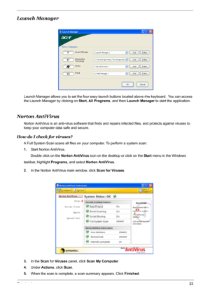 Page 29
Chapter 123
Launch Manager
Launch Manager allows you to set the four easy-launch buttons located above rhw keyboard.  You can access 
the Launch Manager by clicking on  Start, All Programs, and then Launch Manager  to start the application.
Norton AntiVirus
Norton AntiVirus is an anti-virus software that finds and  repairs infected files, and protects against viruses to 
keep your computer data safe and secure.
How do I check for viruses?
A Full System Scan scans  all files on your computer. To perform...