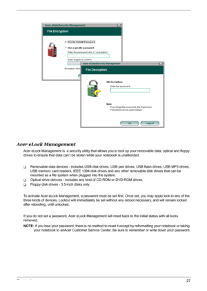 Page 33
Chapter 127
Acer eLock Management
Acer eLock Management is  a security utility that allows you to lock up your removable data, optical and floppy 
drives to ensure that data can’t be st olen while your notebook is unattended.
TRemovable data devices - includes USB disk drives,  USB pen drives, USB flash drives, USB MP3 drives, 
USB memory card readers, IEEE 1394 disk drives  and any other removable disk drives that can be 
mounted as a file system when plugged into the system.
TOptical drive deivces -...