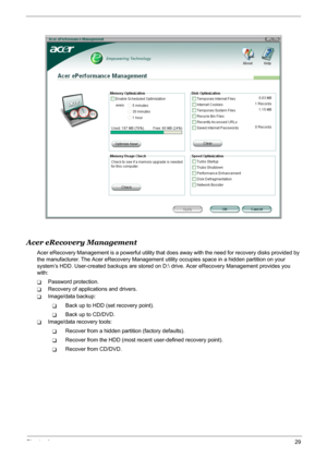 Page 35
Chapter 129
Acer eRecovery Management
Acer eRecovery Management is a powerful utility that does away with the need for recovery disks provided by 
the manufacturer. The Acer eRecover y Management utility occupies space in a hidden partition on your 
system’s HDD. User-created backups are stored on D:  drive. Acer eRecovery Management provides you 
with:
TPassword protection.
TRecovery of applications and drivers.
TImage/data backup:
TBack up to HDD (set recovery point).
TBack up to CD/DVD.
TImage/data...