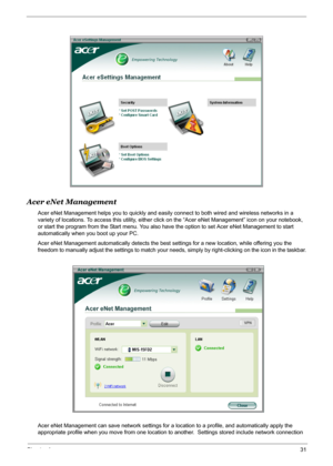 Page 37
Chapter 131
Acer eNet Management
Acer eNet Management helps you to quickly and easily connect to both wired and wireless networks in a 
variety of locations. To access this utility, either click  on the “Acer eNet Management” icon on your notebook, 
or start the program from the Start menu. You also ha ve the option to set Acer eNet Management to start 
automatically when you boot up your PC.
Acer eNet Management automatically detects the best  settings for a new location, while offering you the...