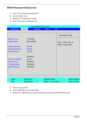 Page 61
55Chapter 2
BIOS Password Removal
1.Press  to enter Setup during POST
2. Go to the “Main” menu
3. Enable the “F12 Boot Menu” function.
4. Press F10 to save the setting and exit.
5. Press F12 during POST
6. Select “USB Floppy” from the Boot Menu 
7. Please use a USB disk that can boot from  DOS mode and execute the BIOS_PW.exe file.
PhoenixBIOS Setup Utility
Information
MainSecurity Boot Exit
Item Specific Help
System Time:
[11:59:38]
System Date:[03/14/2006]
System Memory: 640 KB
Extended Memory: 502...