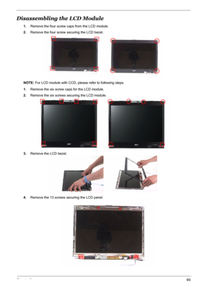 Page 76
Chapter 369
Disassembling the LCD Module 
1.Remove the four screw caps from the LCD module.
2. Remove the four screw securing the LCD bezel.
NOTE:  For LCD module with CCD, please refer to following steps.
1. Remove the six screw ca ps for the LCD module.
2. Remove the six screws securing the LCD module.
3. Remove the LCD bezel.
4. Remove the 13 screws securing the LCD panel. 