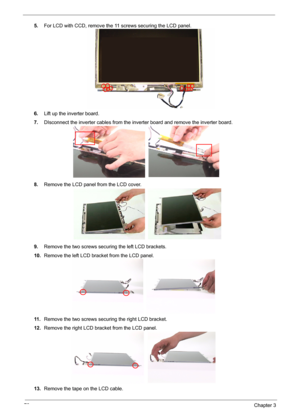 Page 77
70Chapter 3
5.For LCD with CCD, re move the 11 screws securing the LCD panel.
6. Lift up the inverter board.
7. DIsconnect the inverter cables from the in verter board and remove the inverter board.
8. Remove the LCD panel from the LCD cover.
9. Remove the two screws securing the left LCD brackets.
10. Remove the left LCD bracket from the LCD panel.
11 . Remove the two screws securing the right LCD bracket.
12. Remove the right LCD bracket from the LCD panel.
13. Remove the tape on the LCD cable. 