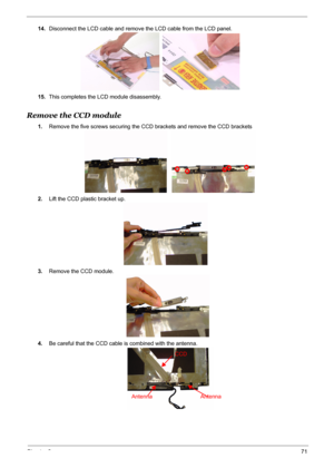 Page 78
Chapter 371
14.Disconnect the LCD cable and remove the LCD cable from the LCD panel.
15. This completes the LCD module disassembly.
Remove the CCD module
1.Remove the five screws securing the CCD brackets and remove the CCD brackets 
2. Lift the CCD plastic bracket up.
3. Remove the CCD module.
4. Be careful that the CCD cable is combined with the antenna.
CCD
Antenna Antenna 