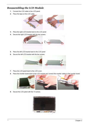 Page 79
72Chapter 3
Reassembling the LCD Module
1.Connect the LCD cable to the LCD panel.
2. Place the tape on the LCD cable.
3. Place the right LCD bracket back to the LCD panel
4. Secure the right LCD bracket with the two screws.
5. Place the left LCD bracket back to the LCD panel
6. Secure the left LCD bracket with the two screws.
7. Place the LCD panel back to the LCD cover.
8. Place the inverter board back to the LCD module and  connect the inverter cables to the inverter board.
9. Secure the LCD panel...