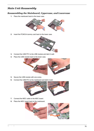 Page 84
Chapter 376
Main Unit Reassembly
Reassembling the Mainboard, Uppercase, and Lowercase
1.Place the mainboard back to the lower case.
2. Insert the PCMCIA dummy ca rd back to the lower case.
3. Connect the USB FFC to the USB module and latch it well.
4. Place the USB module back to the lower case.
5. Secure the USB module with one screw.
6. Connect the USB FFC to the mainboard and latch it well.
7. Connect the MDC cable to the MDC board.
8. Place the MDC board back to the mainboard. 