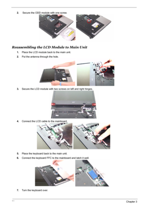 Page 87
79Chapter 3
2. Secure the ODD module with one screw.
Reassembling the LCD Module to Main Unit
1.Place the LCD module back to the main unit.
2. Put the antenna through the hole.
3. Secure the LCD module with two screws on left and right hinges.
4. Connect the LCD cable to the mainboard.
5. Place the keyboard back to the main unit.
6. Connect the keyboard FFC to the mainboard and latch it well.
7. Turn the keyboard over. 