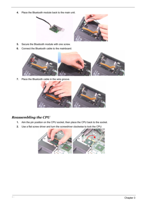 Page 89
81Chapter 3
4.Place the Bluetooth module back to the main unit.
5. Secure the Bluetooth module with one screw.
6. Connect the Bluetooth cable to the mainboard.
7. Place the Bluetooth cable in the wire groove.
Reassembling the CPU 
1.Aim the pin position on the CPU socket, then place the CPU back to the socket.
2. Use a flat screw driver and turn the  screwdriver clockwise to lock the CPU. 