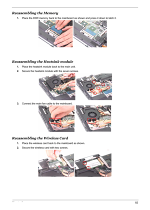 Page 90
Chapter 382
Reassembling the Memory
1.Place the DDR memory back to the mainboard  as shown and press it down to latch it.
Reassembling the Heatsink module
1.Place the heatsink module back to the main unit.
2. Secure the heatsink module with the seven screws.
3. Connect the main fan cable to the mainboard.
Reassembling the Wireless Card
1.Place the wireless card back to the mainboard as shown.
2. Secure the wireless card with two screws. 