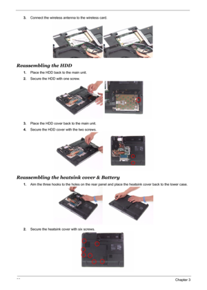 Page 91
83Chapter 3
3.Connect the wireless antenna to the wireless card.
Reassembling the HDD
1.Place the HDD back to the main unit.
2. Secure the HDD with one screw.
3. Place the HDD cover back to the main unit.
4. Secure the HDD cover with the two screws.
Reassembling the heatsink cover & Battery
1.Aim the three hooks to the holes on the rear panel and place the heatsink cover back to the lower case.
2. Secure the heatsink co ver with six screws. 