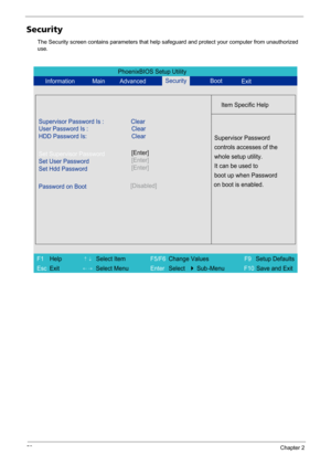 Page 5850Chapter 2
Security
The Security screen contains parameters that help safeguard and protect your computer from unauthorized 
use.
PhoenixBIOS Setup Utility
Information Main AdvancedBoot
Item Specific Help
Supervisor Password Is : Clear
User Password Is :
HDD Password Is:Clear
Clear
Set Supervisor Password
Set User Password
Set Hdd Password
Password on Boot[Disabled]
Supervisor Password
controls accesses of the
whole setup utility.
It can be used to
boot up when Password
on boot is enabled....