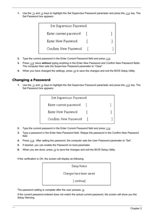 Page 6052Chapter 2
1.Use the w and y keys to highlight the Set Supervisor Password parameter and press the e key. The 
Set Password box appears:
2.Type the current password in the Enter Current Password field and press e.
3.Press e twice without typing anything in the Enter New Password and Confirm New Password fields. 
The computer then sets the Supervisor Password parameter to “Clear”.
4.When you have changed the settings, press u to save the changes and exit the BIOS Setup Utility.
Changing a Password
1.Use...