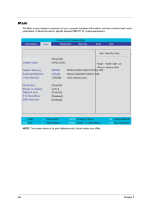 Page 5246Chapter 2
Main
The Main screen displays a summary of your computer hardware information, and also includes basic setup 
parameters. It allows the user to specify standard IBM PC AT system parameters.
NOTE: The screen above is for your reference only. Actual values may differ.
PhoenixBIOS Setup Utility 
   Information      
Main        Advanced           Security       Boot       Exit 
 
  
Item Specific Help 
System Time: [22:03:28] 
System Date: [01/23/2006] 
  
System Memory:  640 KB 
Extended...