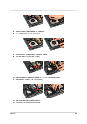 Page 69Chapter 363
6.Remove the two screws fastening the system fan. 
7.Take out the system fan from the main unit.
8.Remove the four screws fastening the thermal module.
9.Then detach the thermal module carefully.
10.Use a flat-headed screwdriver to release the CPU lock (Turn anti-clockwise).
11 .Detach the CPU from the CPU socket carefully.
12.Tear off the tape fastening the antenna set.
13.Then remove the antenna protection cover. 