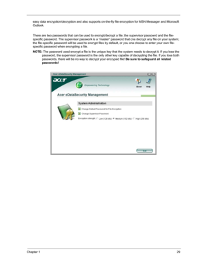 Page 36Chapter 129
easy data encryption/decryption and also supports on-the-fly file encryption for MSN Messager and Microsoft 
Outlook. 
There are two passwords that can be used to encrypt/decrypt a file; the supervisor passowrd and the file-
specific password. The supervisor passwork is a “master” password that cna decrypt any file on your system; 
the file-specific password will be used to encrypt files by default, or you cna choose to enter your own file-
specific password when encrypting a file.
NOTE: The...