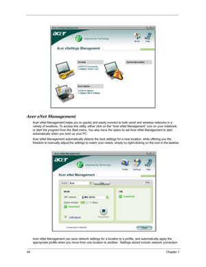 Page 4134Chapter 1
Acer eNet Management
Acer eNet Management helps you to quickly and easily connect to both wired and wireless networks in a 
variety of locations. To access this utility, either click on the “Acer eNet Management” icon on your notebook, 
or start the program from the Start menu. You also have the option to set Acer eNet Management to start 
automatically when you boot up your PC.
Acer eNet Management automatically detects the best settings for a new location, while offering you the 
freedom to...