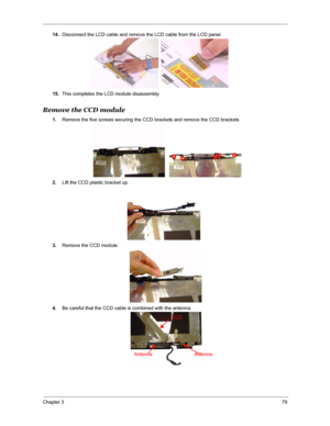 Page 86Chapter 379
14.Disconnect the LCD cable and remove the LCD cable from the LCD panel.
15.This completes the LCD module disassembly.
Remove the CCD module
1.Remove the five screws securing the CCD brackets and remove the CCD brackets 
2.Lift the CCD plastic bracket up.
3.Remove the CCD module.
4.Be careful that the CCD cable is combined with the antenna.
CCD
Antenna Antenna 