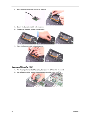 Page 9689Chapter 3
4.Place the Bluetooth module back to the main unit.
5.Secure the Bluetooth module with one screw.
6.Connect the Bluetooth cable to the mainboard.
7.Place the Bluetooth cable in the wire groove.
Reassembling the CPU 
1.Aim the pin position on the CPU socket, then place the CPU back to the socket.
2.Use a flat screw driver and turn the screwdriver clockwise to lock the CPU. 