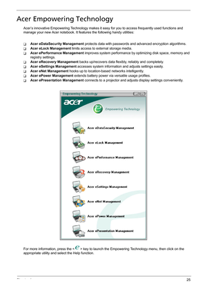 Page 31Chapter 125
Acer Empowering Technology
Acer’s innovative Empowering Technology makes it easy for you to access frequently used functions and 
manage your new Acer notebook. It features the following handy utilities: 
TAcer eDataSecurity Management protects data with passwords and advanced encryption algorithms.
TAcer eLock Management limits access to external storage media.
TAcer ePerformance Management improves system performance by optimizing disk space, memory and 
registry settings.
TAcer eRecovery...