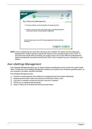 Page 3630Chapter 1
NOTE: If your computer did not come with a Recovery CD or System CD, please use Acer eRecovery 
Management’s “System backup to optical disk” feature to burn a backup image to CD or DVD. To 
ensure the best results when recovering your system using a CD or Acer eRecovery Management, 
detach all peripherals (except the external Acer ODD, if your computer has one), including your Acer 
ezDock.
Acer eSettings Management
Acer eSettings Management allows you to inspect hardware specifications and...