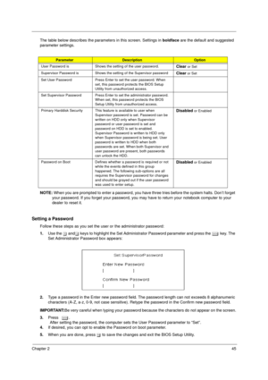 Page 53Chapter 245
The table below describes the parameters in this screen. Settings in boldface are the default and suggested 
parameter settings. 
NOTE: When you are prompted to enter a password, you have three tries before the system halts. Don’t forget 
your password. If you forget your password, you may have to return your notebook computer to your 
dealer to reset it.
Setting a Password
Follow these steps as you set the user or the administrator password:
1.Use the w andy keys to highlight the Set...