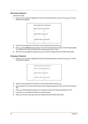Page 5446Chapter 2
Removing a Password
Follow these steps:
1.Use the w and y keys to highlight the Set User Password parameter and press the e key. The Set 
Password box appears:
2.Type the current password in the Enter Current Password field and press e.
3.Press e twice without typing anything in the Enter New Password and Confirm New Password fields. 
The computer then sets the Administrator Password parameter to “Clear”.
4.When you have changed the settings, press u to save the changes and exit the BIOS...