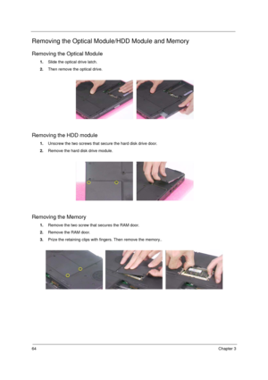 Page 7264Chapter 3
Removing the Optical Module/HDD Module and Memory
Removing the Optical Module
1.Slide the optical drive latch.
2.Then remove the optical drive.
Removing the HDD module
1.Unscrew the two screws that secure the hard disk drive door.
2.Remove the hard disk drive module.
Removing the Memory
1.Remove the two screw that secures the RAM door.
2.Remove the RAM door.
3.Prize the retaining clips with fingers. Then remove the memory.. 